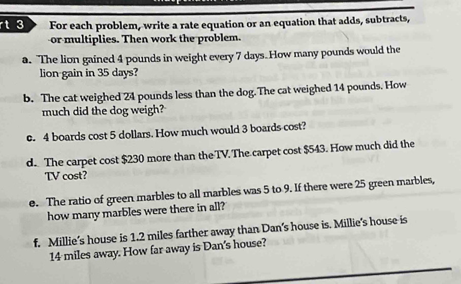 rt 3 For each problem, write a rate equation or an equation that adds, subtracts, 
or multiplies. Then work the problem. 
a. The lion gained 4 pounds in weight every 7 days. How many pounds would the 
lion gain in 35 days? 
b. The cat weighed 24 pounds less than the dog.The cat weighed 14 pounds. How 
much did the dog weigh? 
c. 4 boards cost 5 dollars. How much would 3 boards cost? 
d. The carpet cost $230 more than the TV. The carpet cost $543. How much did the 
TV cost? 
e. The ratio of green marbles to all marbles was 5 to 9. If there were 25 green marbles, 
how many marbles were there in all? 
f. Millie’s house is 1.2 miles farther away than Dan’s house is. Millie's house is
14 miles away. How far away is Dan's house?