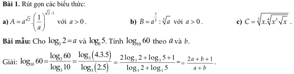 Rút gọn các biểu thức: 
a) A=a^(sqrt(2))· ( 1/a )^sqrt(2)-1 với a>0. b) B=a^(frac 7)3:sqrt[3](a) với a>0. c) C=sqrt[3](x.sqrt [4]x^3sqrt x). 
Bài mẫu: Cho log _32=a và log _35. Tính log _1060 theo a và b. 
Giải: log _1060=frac log _360log _310=frac log _3(4.3.5)log _3(2.5)=frac 2log _32+log _35+1log _32+log _35== (2a+b+1)/a+b .