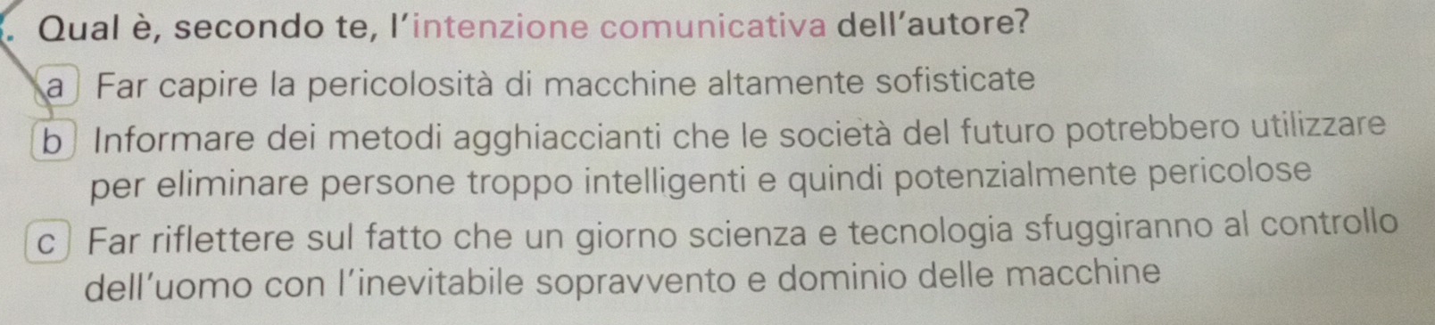 Qual è, secondo te, l'intenzione comunicativa dell’autore?
a Far capire la pericolosità di macchine altamente sofisticate
b | Informare dei metodi agghiaccianti che le società del futuro potrebbero utilizzare
per eliminare persone troppo intelligenti e quindi potenzialmente pericolose
c) Far riflettere sul fatto che un giorno scienza e tecnologia sfuggiranno al controllo
dell’uomo con l’inevitabile sopravvento e dominio delle macchine