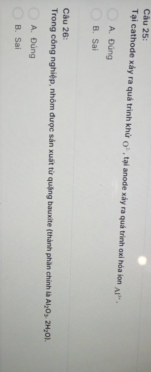 Tại cathode xảy ra quá trình khử O^(2-) , tại anode xảy ra quá trình oxi hóa ion Al^(3+)·
A. Đúng
B. Sai
Câu 26:
Trong công nghiệp, nhôm được sản xuất từ quặng bauxite (thành phần chính là Al_2O_3.2H_2O).
A. Đúng
B. Sai