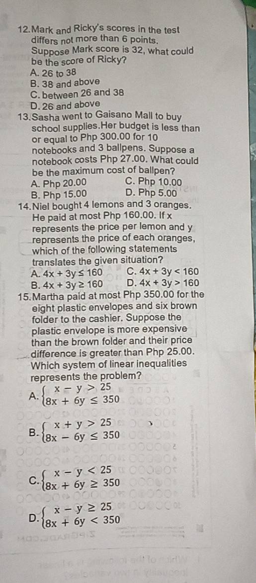 Mark and Ricky's scores in the test
differs not more than 6 points.
Suppose Mark score is 32, what could
be the score of Ricky?
A. 26 to 38
B. 38 and above
C. between 26 and 38
D. 26 and above
13.Sasha went to Gaisano Mall to buy
school supplies.Her budget is less than
or equal to Php 300.00 for 10
notebooks and 3 ballpens. Suppose a
notebook costs Php 27.00. What could
be the maximum cost of ballpen?
A. Php 20.00 C. Php 10.00
B. Php 15.00 D. Php 5.00
14.Niel bought 4 lemons and 3 oranges.
He paid at most Php 160.00. If x
represents the price per lemon and y
represents the price of each oranges,
which of the following statements
translates the given situation?
A. 4x+3y≤ 160 C. 4x+3y<160</tex>
B. 4x+3y≥ 160 D. 4x+3y>160
15. Martha paid at most Php 350.00 for the
eight plastic envelopes and six brown
folder to the cashier. Suppose the
plastic envelope is more expensive
than the brown folder and their price
difference is greater than Php 25.00.
Which system of linear inequalities
represents the problem?
A. beginarrayl x-y>25 8x+6y≤ 350endarray.
B. beginarrayl x+y>25 8x-6y≤ 350endarray.
C. beginarrayl x-y<25 8x+6y≥ 350endarray.
D. beginarrayl x-y≥ 25 8x+6y<350endarray.