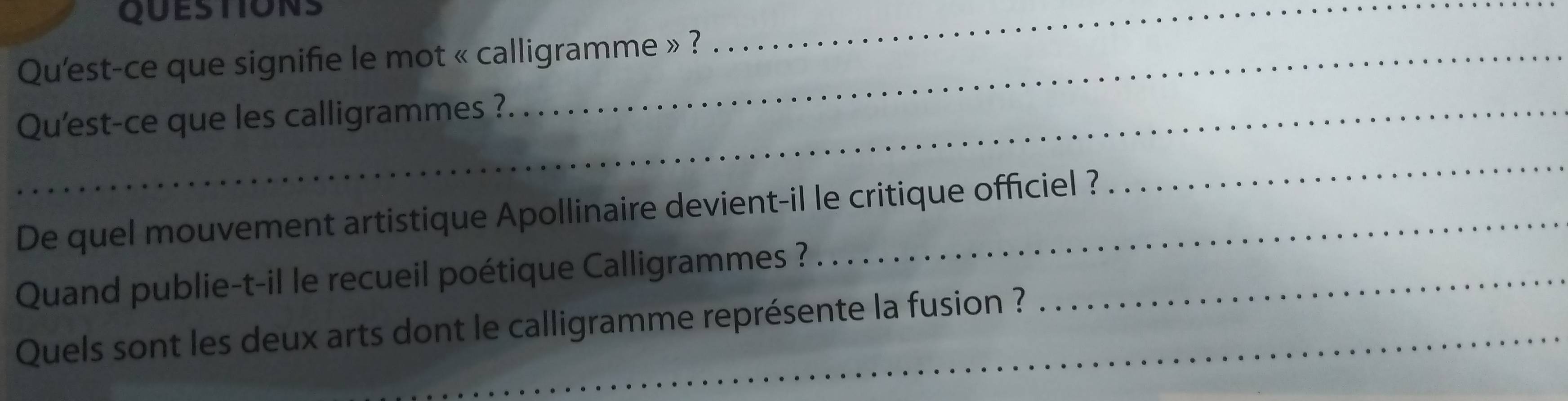 QUESTIONS 
Qu'est-ce que signifie le mot « calligramme » ? 
_ 
_Qu'est-ce que les calligrammes ? 
De quel mouvement artistique Apollinaire devient-il le critique officiel ? 
_ 
Quand publie-t-il le recueil poétique Calligrammes ?_ 
Quels sont les deux arts dont le calligramme représente la fusion ?