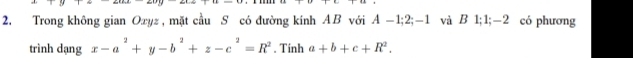 +4+u-11
2. Trong không gian Oxyz , mặt cầu S có đường kính AB với A -1 : 2 : -1 và B 1; 1; -2 có phương 
trình dạng x-a^2+y-b^2+z-c^2=R^2. Tính a+b+c+R^2.