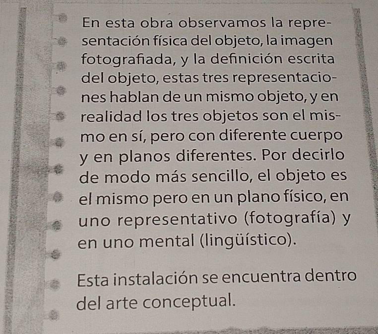 En esta obra observamos la repre- 
sentación física del objeto, la imagen 
fotografiada, y la definición escrita 
del objeto, estas tres representacio- 
nes hablan de un mismo objeto, y en 
realidad los tres objetos son el mis- 
mo en sí, pero con diferente cuerpo 
y en planos diferentes. Por decirlo 
de modo más sencillo, el objeto es 
el mismo pero en un plano físico, en 
uno representativo (fotografía) y 
en uno mental (lingüístico). 
Esta instalación se encuentra dentro 
del arte conceptual.