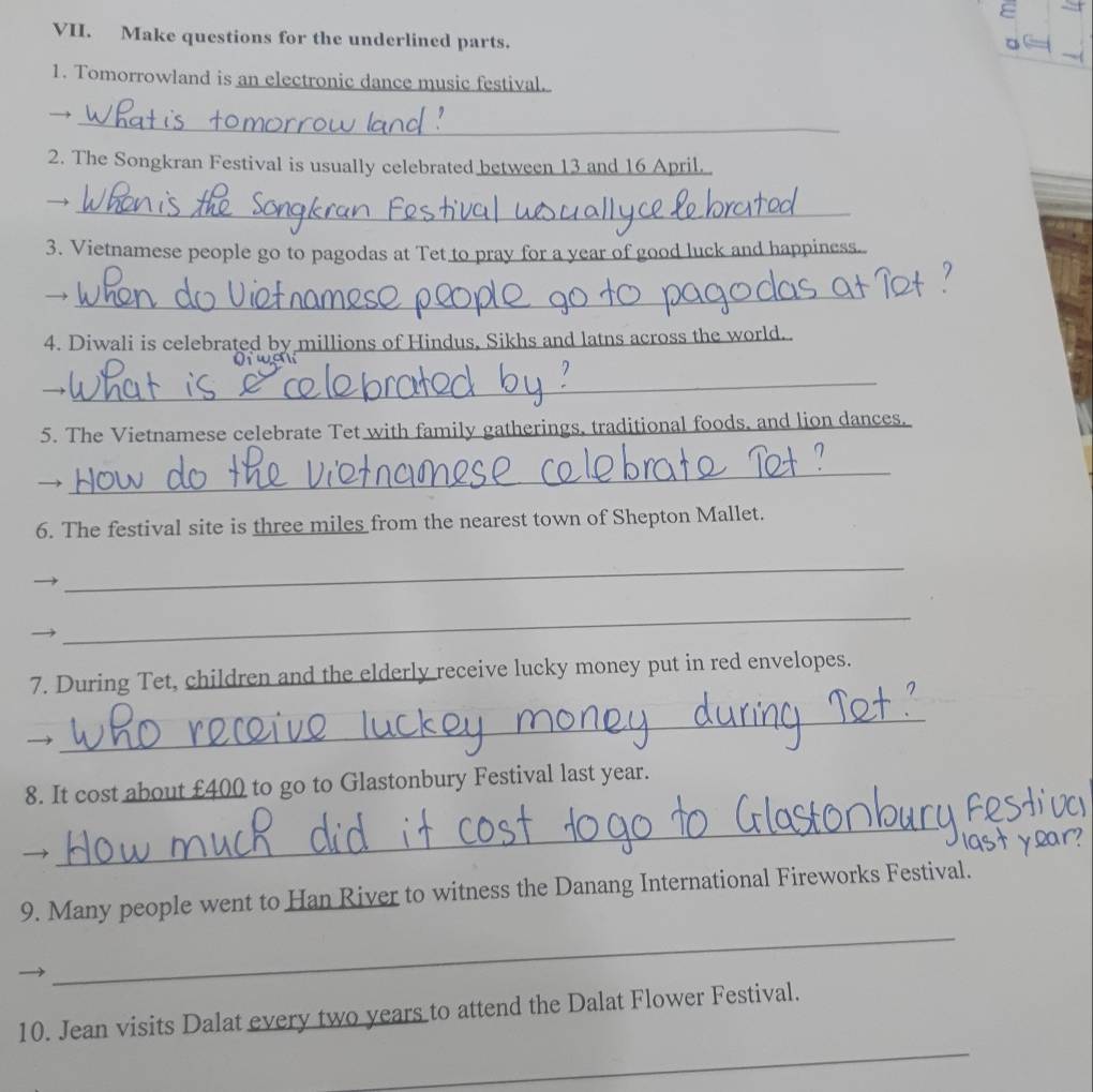 Make questions for the underlined parts. 
1. Tomorrowland is an electronic dance music festival. 
_ 
2. The Songkran Festival is usually celebrated between 13 and 16 April 
_ 
3. Vietnamese people go to pagodas at Tet to pray for a year of good luck and happiness.. 
_ 
4. Diwali is celebrated by millions of Hindus, Sikhs and latns across the world.. 
_ 
5. The Vietnamese celebrate Tet with family gatherings, traditional foods, and lion dances. 
_ 
6. The festival site is three miles from the nearest town of Shepton Mallet. 
_ 
_ 
7. During Tet, children and the elderly receive lucky money put in red envelopes. 
_ 
8. It cost about £400 to go to Glastonbury Festival last year. 
_ 
_ 
9. Many people went to Han River to witness the Danang International Fireworks Festival. 
_ 
10. Jean visits Dalat every two years to attend the Dalat Flower Festival.