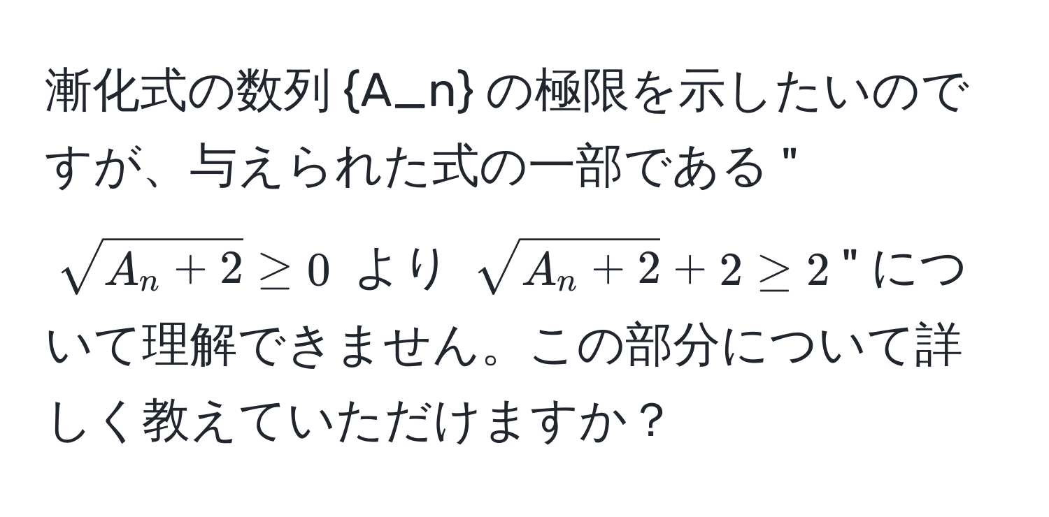 漸化式の数列 A_n の極限を示したいのですが、与えられた式の一部である "$sqrt(A_n + 2) ≥ 0$ より $sqrt(A_n + 2) + 2 ≥ 2$" について理解できません。この部分について詳しく教えていただけますか？