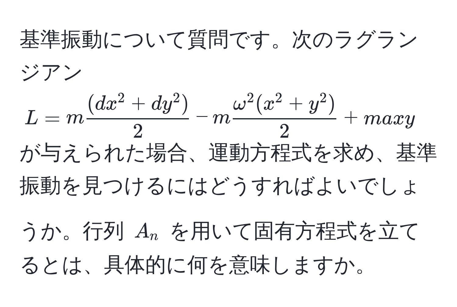 基準振動について質問です。次のラグランジアン $L = m frac(dx^(2 + dy^2))2 - m fracomega^(2 (x^2 + y^2))2 + max y$ が与えられた場合、運動方程式を求め、基準振動を見つけるにはどうすればよいでしょうか。行列 $A_n$ を用いて固有方程式を立てるとは、具体的に何を意味しますか。