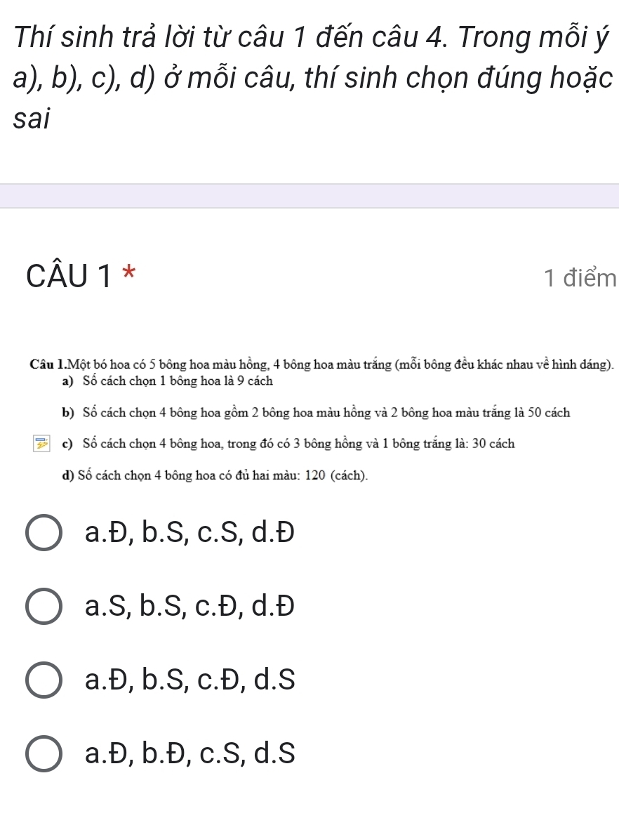 Thí sinh trả lời từ câu 1 đến câu 4. Trong mỗi ý
a), b), c), d) ở mỗi câu, thí sinh chọn đúng hoặc
sai
CÂU 1 * 1 điểm
Câu 1.Một bó hoa có 5 bông hoa màu hồng, 4 bông hoa màu trắng (mỗi bông đều khác nhau về hình dáng).
a) Số cách chọn 1 bông hoa là 9 cách
b) Số cách chọn 4 bông hoa gồm 2 bông hoa màu hồng và 2 bông hoa màu trắng là 50 cách
D c) Số cách chọn 4 bông hoa, trong đó có 3 bông hồng và 1 bông trắng là: 30 cách
d) Số cách chọn 4 bông hoa có đủ hai màu: 120 (cách).
a.Đ, b.S, c.S, d.Đ
a. S, b. S, c.Đ, d.Đ
a.Đ, b.S, c.Đ, d.S
a.Đ, b.Đ, c.S, d.S