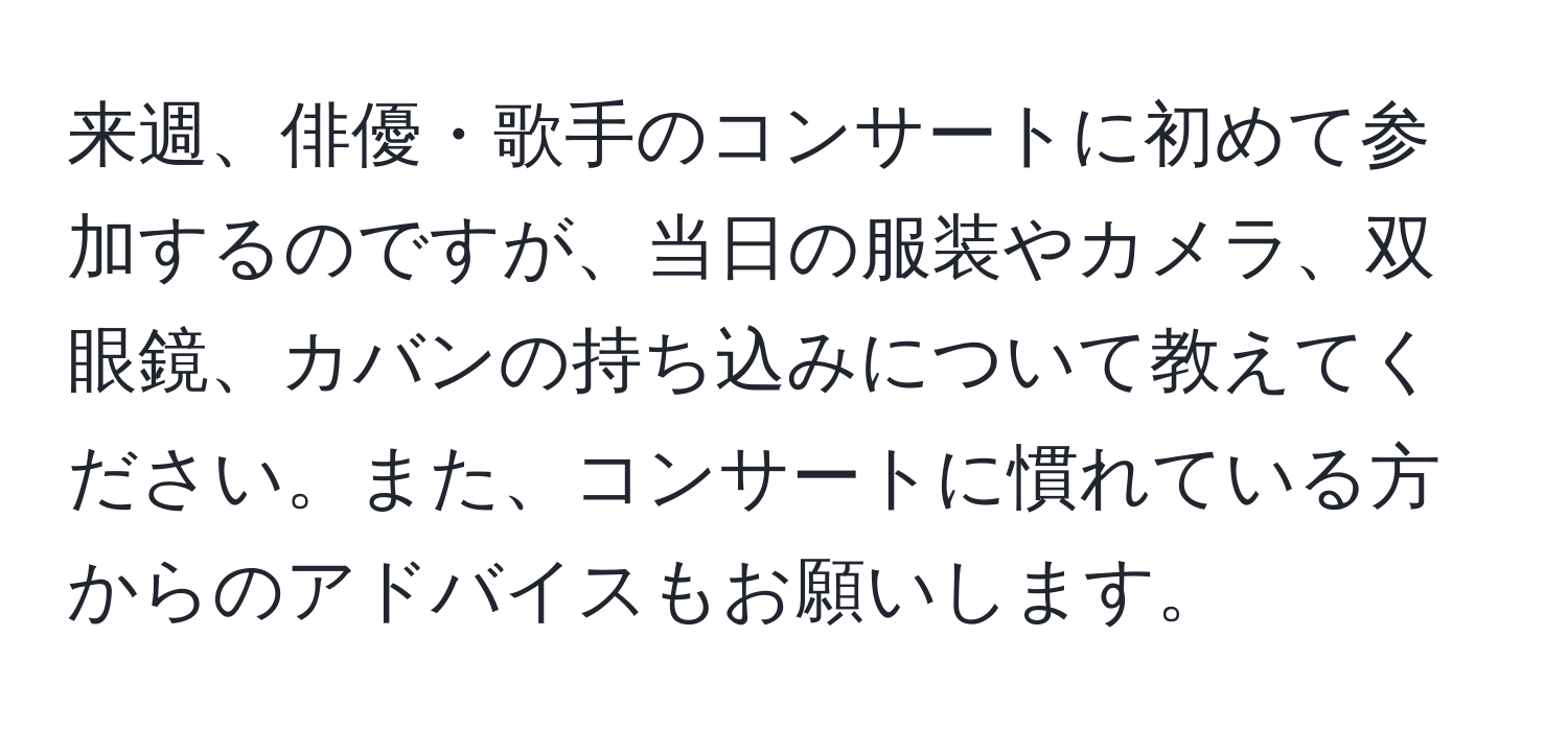 来週、俳優・歌手のコンサートに初めて参加するのですが、当日の服装やカメラ、双眼鏡、カバンの持ち込みについて教えてください。また、コンサートに慣れている方からのアドバイスもお願いします。