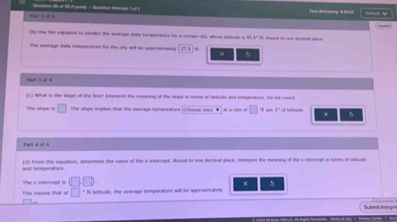 Quenition 30 of 30 (1 point) 1. Question Attempt: 1 of 1 Time lhomaining: $:42.53 
Part 2 of 4 Stmel 
Expatin 
(b) Use the equation to predict the average daily temperature for a certain oty, whose labtude is 45.4°N Round to one decimnal place. 
The average daily temperature for the city will be approamately 27.3. 
× 5 
Part 3 of 4 
(c) What is the slope of the line? Interpret the meaning of the slope in terms of latitude and temperature. Do not round. 
The slope is □. The slope inplies that the average temperature (Choose one) at a rate of □ "F per 1° of latitude. × 5
Part 4 of 4 
and temperature. (d) From the equation, determine the value of the x-intercept. Round to one decimal place. Interpret the meaning of the x-intercept in terms of latitude 
The x-intercept is (□ ,□ ). 
× 5 
This means that at □°N latitude, the average temperature will be approximately 

Submit Assign 
rsa1 Privacy Conter | Ar