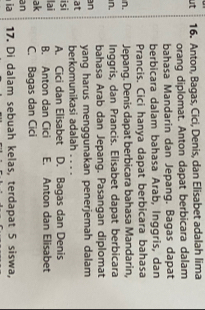 ut 16. Anton, Bagas, Cici, Denis, dan Elisabet adalah lima
orang diplomat. Anton dapat berbicara dalam
bahasa Mandarin dan Jepang. Bagas dapat
berbicara dalam bahasa Arab, Inggris, dan
Prancis. Cici hanya dapat berbicara bahasa
n. Jepang. Denis dapat berbicara bahasa Mandarin,
n. Inggris, dan Prancis. Elisabet dapat berbicara
bahasa Arab dan Jepang. Pasangan diplomat
n yang harus menggunakan penerjemah dalam
at berkomunikasi adalah_
isi
A. Cici dan Elisabet D. Bagas dan Denis
lai B. Anton dan Cici E. Anton dan Elisabet
ak
an C. Bagas dan Cici
ia 17. Di dalam sebuah kelas, terdapat 5 siswa,