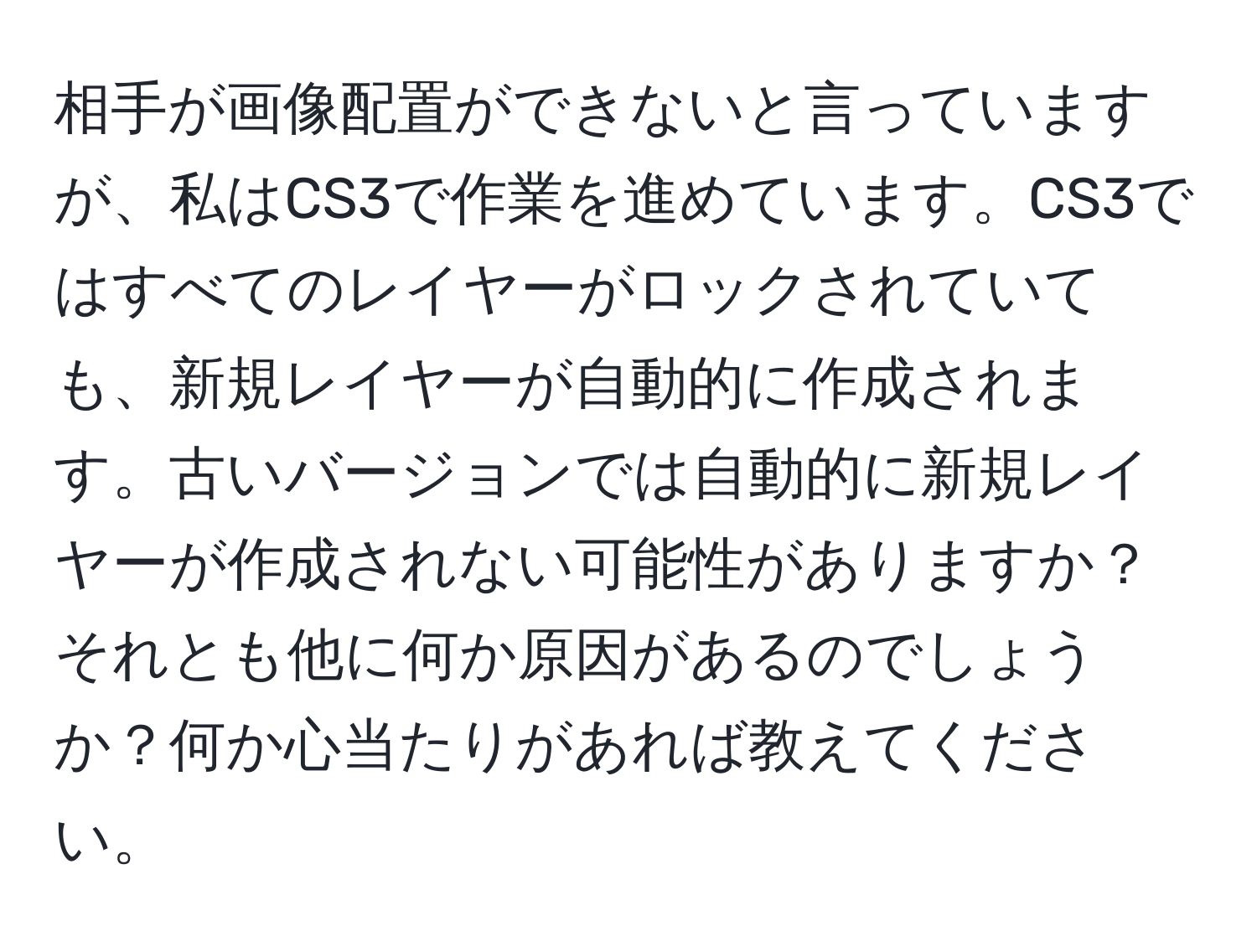 相手が画像配置ができないと言っていますが、私はCS3で作業を進めています。CS3ではすべてのレイヤーがロックされていても、新規レイヤーが自動的に作成されます。古いバージョンでは自動的に新規レイヤーが作成されない可能性がありますか？それとも他に何か原因があるのでしょうか？何か心当たりがあれば教えてください。