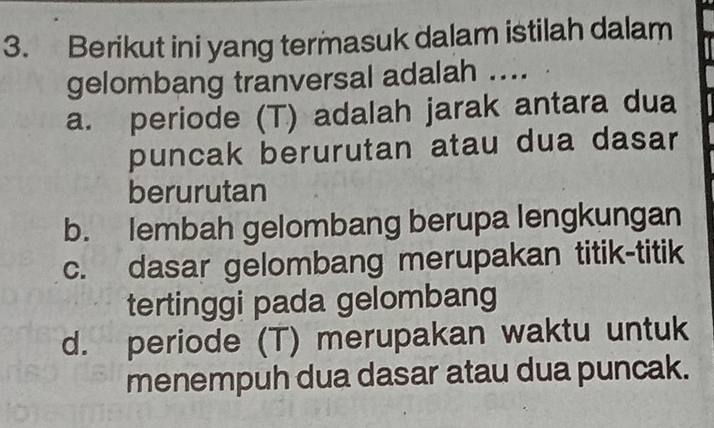 Berikut ini yang termasuk dalam istilah dalam
gelombang tranversal adalah ....
a. periode (T) adalah jarak antara dua
puncak berurutan atau dua dasar
berurutan
b. lembah gelombang berupa lengkungan
c. dasar gelombang merupakan titik-titik
tertinggi pada gelombang
d. periode (T) merupakan waktu untuk
menempuh dua dasar atau dua puncak.