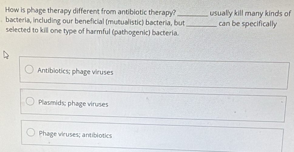 How is phage therapy different from antibiotic therapy? _usually kill many kinds of
bacteria, including our beneficial (mutualistic) bacteria, but _can be specifically
selected to kill one type of harmful (pathogenic) bacteria.
Antibiotics; phage viruses
Plasmids; phage viruses
Phage viruses; antibiotics