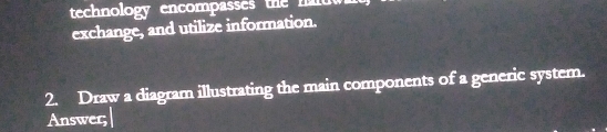 technology encompasses the nalt 
exchange, and utilize information. 
2. Draw a diagram illustrating the main components of a generic system. 
Answer;