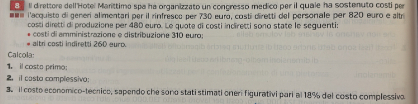 Il direttore dell'Hotel Marittimo spa ha organizzato un congresso medico per il quale ha sostenuto costi per 
l'acquisto di generi alimentari per il rinfresco per 730 euro, costi diretti del personale per 820 euro e altri 
costi diretti di produzione per 480 euro. Le quote di costi indiretti sono state le seguenti: 
costi di amministrazione e distribuzione 310 euro; 
altri costi indiretti 260 euro. 
Calcola: 
1. il costo primo; 
2. il costo complessivo; 
3. il costo economico-tecnico, sapendo che sono stati stimati oneri figurativi pari al 18% del costo complessivo.