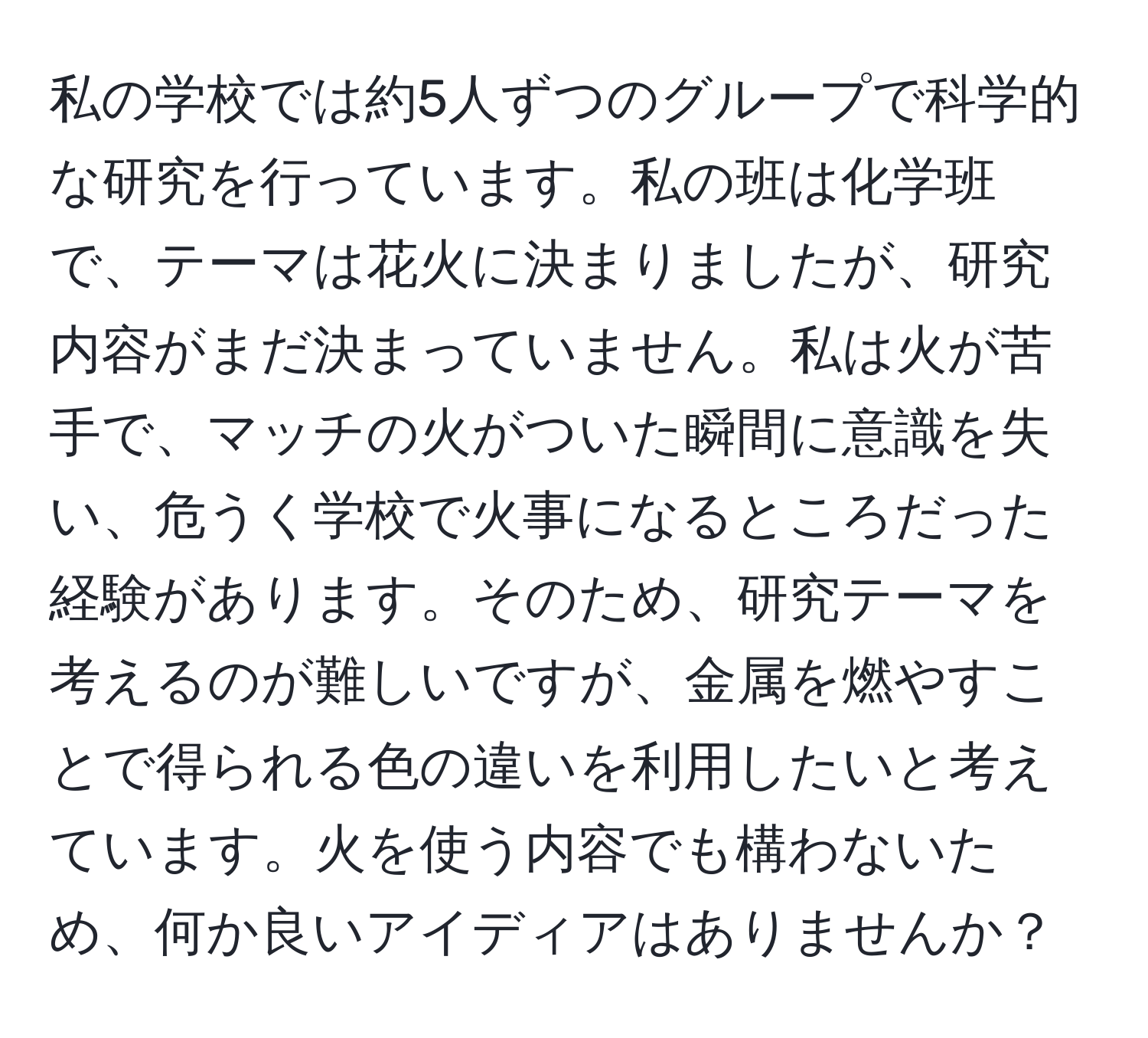 私の学校では約5人ずつのグループで科学的な研究を行っています。私の班は化学班で、テーマは花火に決まりましたが、研究内容がまだ決まっていません。私は火が苦手で、マッチの火がついた瞬間に意識を失い、危うく学校で火事になるところだった経験があります。そのため、研究テーマを考えるのが難しいですが、金属を燃やすことで得られる色の違いを利用したいと考えています。火を使う内容でも構わないため、何か良いアイディアはありませんか？