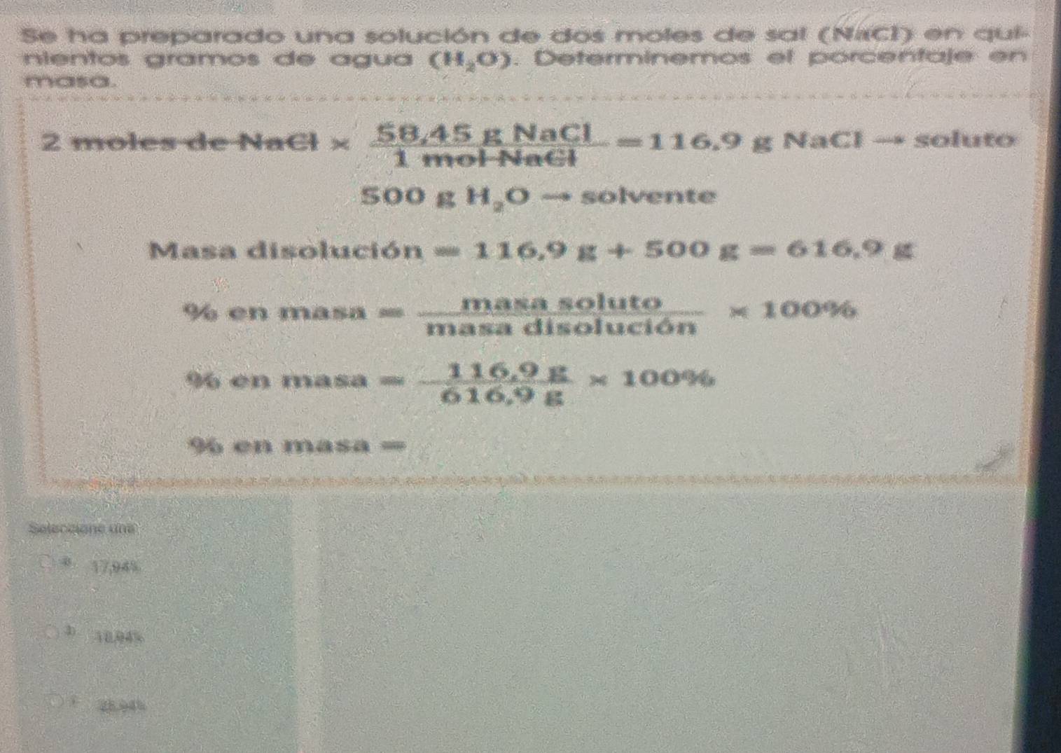 Se ha preparado una solución de dos moles de sal (NrCI) en qui-
nientos gramos de água (H_2O). Deferminemos et porcentaje en
masa.
2 moles de NaCl*  (58.45gNaCl)/1molNaCl =116.9g 4aCl soluto
500 )4? H_2Oto solvente
Masa disolució n =116.9g+500g=616.9g
% en masa= masasoluto/masadisolucion * 100%
% en masa= (116.9g)/616.9g * 100%
en masa =
Seleccione une
8 17,94%
3 10.04%