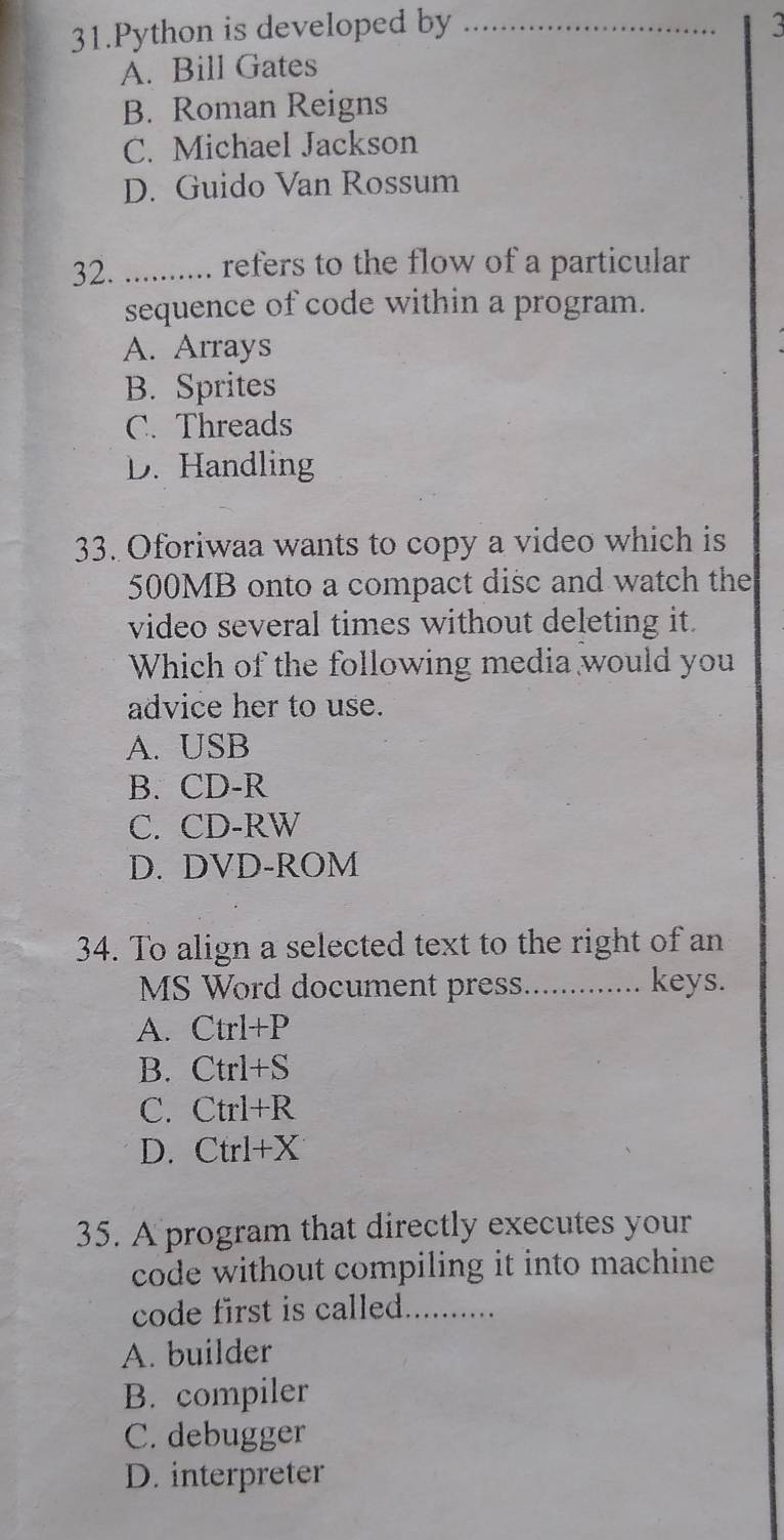 Python is developed by_
A. Bill Gates
B. Roman Reigns
C. Michael Jackson
D. Guido Van Rossum
32. _. refers to the flow of a particular
sequence of code within a program.
A. Arrays
B. Sprites
C. Threads
D. Handling
33. Oforiwaa wants to copy a video which is
500MB onto a compact disc and watch the
video several times without deleting it.
Which of the following media would you
advice her to use.
A. USB
B. CD-R
C. CD-RW
D. DVD-ROM
34. To align a selected text to the right of an
MS Word document press............. keys.
A. Ctrl+P
B. Ctrl+S
C. Ctrl+R
D. Ctrl+X
35. A program that directly executes your
code without compiling it into machine
code first is called._
A. builder
B. compiler
C. debugger
D. interpreter