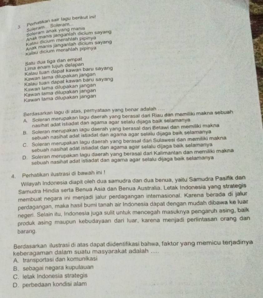 Peratikan sair lagu berikut ini!
Soleram... Soleram...
Soleram anak yang manis
Anak manis janganlah dicium sayang
Kalau dicium merahlah pipinya
Anak manis janganlah dicium sayang
Kalau dicium merahlah pipinya
Satu dua tiga dan empat
Lima enam tujuh delapan
Kalau tuan dapat kawan baru sayang
Kawan lama dilupakan jangan
Kalau tuan dapat kawan baru sayang
Kawan lama dilupakan jangan
Kawan lama dilupakan jangan
Kawan lama dilupakan jangan
Berdasarkan lagu di atas, pernyataan yang benar adalah ....
A. Soleran merupakan lagu daerah yang berasal dari Riau dan memiliki makna sebuah
nasihat adat istiadat dan agama agar selalu dijaga baik selamanya
B. Soleran merupakan lagu daerah yang berasal dari Betawi dan memiliki makna
sebuah nasihat adat istiadat dan agama agar selalu dijaga baik selamanya
C. Soleran merupakan lagu daerah yang berasal dari Sulawesi dan memiliki makna
sebuah nasihat adat istiadat dan agama agar selalu dijaga baik selamanya
D. Soleran merupakan lagu daerah yang berasal dari Kalimantan dan memiliki makna
sebuah nasihat adat istiadat dan agama agar selalu dijaga baik selamanya
4、 Perhatikan ilustrasi di bawah ini !
Wilayah Indonesia diapit oleh dua samudra dan dua benua, yaitu Samudra Pasifik dan
Samudra Hindia serta Benua Asia dan Benua Australia. Letak Indonesia yang strategis
membuat negara ini menjadi jalur perdagangan internasional. Karena berada di jalur
perdagangan, maka hasil bumi tanah air Indonesia dapat dengan mudah dibawa ke luar
negeri. Selain itu, Indonesia juga sulit untuk mencegah masuknya pengaruh asing, baik
produk asing maupun kebudayaan dari luar, karena menjadi perlintasan orang dan
barang.
Berdasarkan ilustrasi di atas dapat diidentifikasi bahwa, faktor yang memicu terjadinya
keberagaman dalam suatu masyarakat adalah ....
A. transportasi dan komunikasi
B. sebagai negara kupulauan
C. letak Indonesia strategis
D. perbedaan kondisi alam