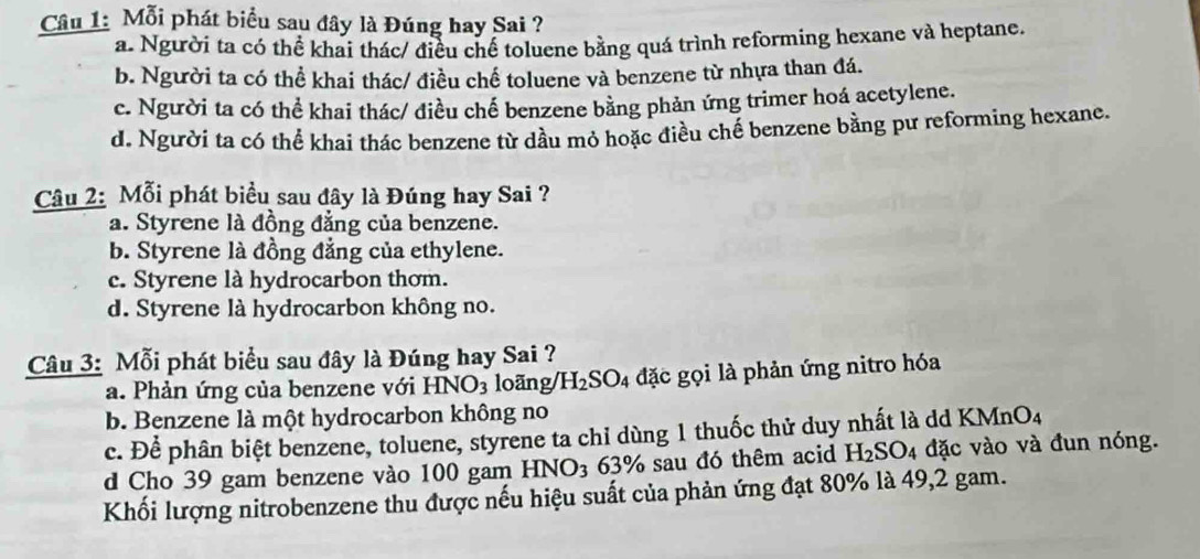 Mỗi phát biểu sau đây là Đúng hay Sai ?
a. Người ta có thể khai thác/ điều chế toluene bằng quá trình reforming hexane và heptane.
b. Người ta có thể khai thác/ điều chế toluene và benzene từ nhựa than đá.
c. Người ta có thể khai thác/ điều chế benzene bằng phản ứng trimer hoá acetylene.
d. Người ta có thể khai thác benzene từ dầu mỏ hoặc điều chế benzene bằng pư reforming hexane.
Câu 2: Mỗi phát biểu sau đây là Đúng hay Sai ?
a. Styrene là đồng đẳng của benzene.
b. Styrene là đồng đẳng của ethylene.
c. Styrene là hydrocarbon thơm.
d. Styrene là hydrocarbon không no.
Câu 3: Mỗi phát biểu sau đây là Đúng hay Sai ?
a. Phản ứng của benzene với HNO_3 loãng/ H_2SO_4 1 đặc gọi là phản ứng nitro hóa
b. Benzene là một hydrocarbon không no
c. Để phân biệt benzene, toluene, styrene ta chỉ dùng 1 thuốc thử duy nhất là dd KMnO4
d Cho 39 gam benzene vào 100 gam HNO3 63% sau đó thêm acid H_2SO_4 đặc vào và đun nóng.
Khối lượng nitrobenzene thu được nếu hiệu suất của phản ứng đạt 80% là 49, 2 gam.