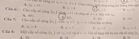 C.
Cap số cộng có u_1=-5. D. k_1=-7.
A. u_5=15. u_1=-3, d=4. Chọn khẳng định đủng trong các khăng định sau
B. u_4=8. a u_1=5. D. u_2=2. 
Câu 6: Cho cấp số cộng (u_n)cos u=11 và công sai d=4. Hãy tính u_99
A. 401 B. 403. C. 402. D. 404.
Câu 7: Cho cấp số cộng (u_n) , biết: u_1=3, u_2=-1. Chọn đáp án đủng
A. u_3=4. B. u_3=7. C. u_3=2. D. u_3=-5. 
Câu 8: :Một cấp số cộng (u_n) có u_13=8 và d=-3. Tim số hạng thứ ba của cấp số cộng (v_n
A. 50. B. 28. C. 38. D. 44