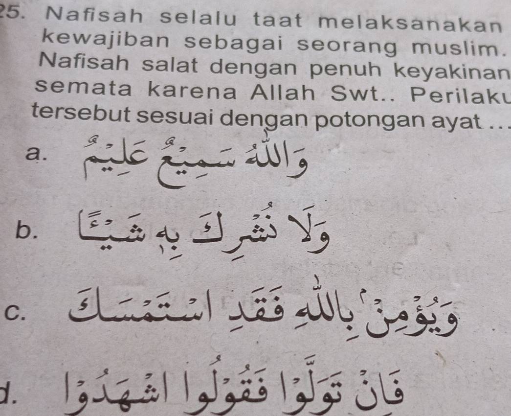 Nafisah selalu taat melaksanakan
kewajiban sebagai seorang muslim.
Nafisah salat dengan penuh keyakinan
semata karena Allah Swt.. Perilaku
tersebut sesuai dengan potongan ayat ...
a.
b. ' é p V
C. s
2 a
D jig al Jé ju