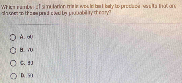 Which number of simulation trials would be likely to produce results that are
closest to those predicted by probability theory?
A. 60
B. 70
C. 80
D. 50