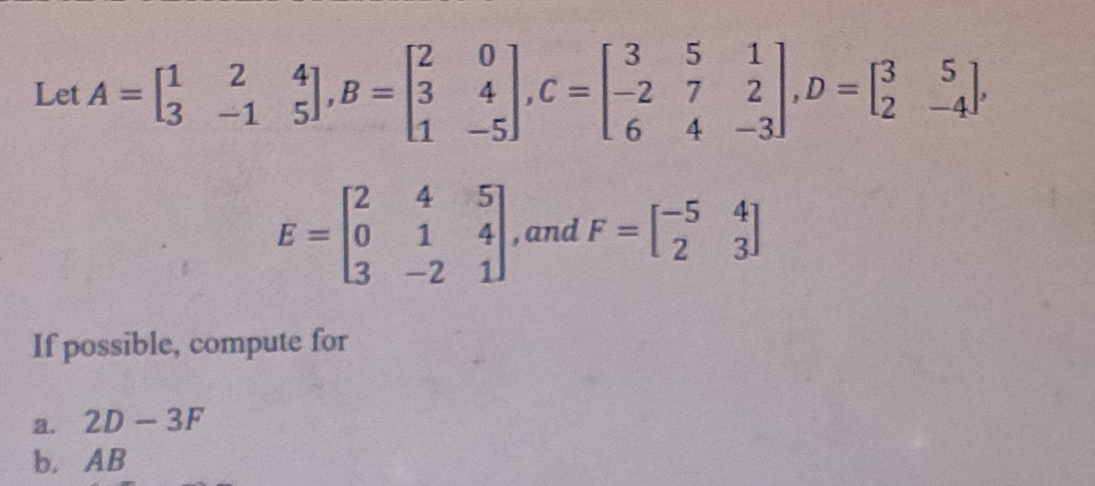 Let A=beginbmatrix 1&2&4 3&-1&5endbmatrix , B=beginbmatrix 2&0 3&4 1&-5endbmatrix , C=beginbmatrix 3&5&1 -2&7&2 6&4&-3endbmatrix , D=beginbmatrix 3&5 2&-4endbmatrix ,
E=beginbmatrix 2&4&5 0&1&4 3&-2&1endbmatrix , and F=beginbmatrix -5&4 2&3endbmatrix
If possible, compute for 
a. 2D-3F
b. AB