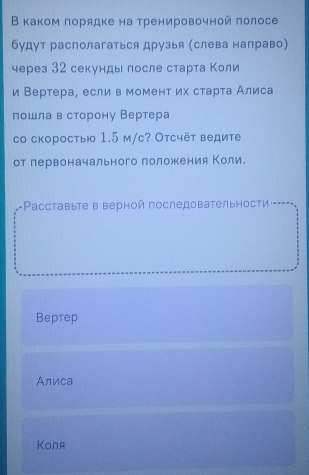 В каком πорядке на тренировочной πолосе
будут располагаться друзья (слева направо)
через 32 секунды после старта Κоли
и Вертера, если в момент их старτа Алиса
пошла в сторону Вертера
cо скоростыю 1.5 м/с? Отсчёт ведите
от первоначального положения Коли.
+Pасставыте в верной последовательности
Beрteр
Алиса
Kоля