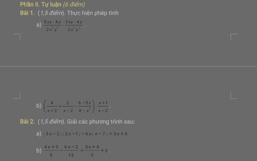 Phần II. Tự luận (6 điểm) 
Bài 1. (1,5 điểm). Thực hiện phép tính 
a)  (5xy-4y)/2x^2y^3 ·  (3xy-4y)/2x^2y^3 . 
b) ( 4/x+2 + 2/x-2 - (6-5x)/4-x^2 ): (x+1)/x-2 . 
Bài 2. (1,5 điểm). Giải các phương trình sau: 
a) (3x-2)(2x-1)-6x(x-7)=3x+5. 
b)  (4x+3)/5 - (6x-2)/15 = (5x+4)/3 +3.