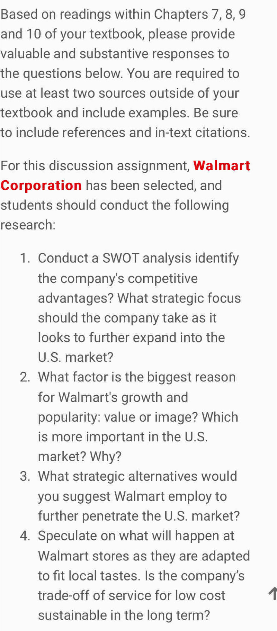 Based on readings within Chapters 7, 8, 9
and 10 of your textbook, please provide 
valuable and substantive responses to 
the questions below. You are required to 
use at least two sources outside of your 
textbook and include examples. Be sure 
to include references and in-text citations. 
For this discussion assignment, Walmart 
Corporation has been selected, and 
students should conduct the following 
research: 
1. Conduct a SWOT analysis identify 
the company's competitive 
advantages? What strategic focus 
should the company take as it 
looks to further expand into the 
U.S. market? 
2. What factor is the biggest reason 
for Walmart's growth and 
popularity: value or image? Which 
is more important in the U.S. 
market? Why? 
3. What strategic alternatives would 
you suggest Walmart employ to 
further penetrate the U.S. market? 
4. Speculate on what will happen at 
Walmart stores as they are adapted 
to fit local tastes. Is the company's 
trade-off of service for low cost 
sustainable in the long term?