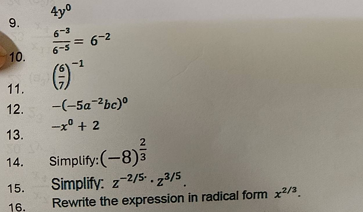 4y^0
9. 
10.
 (6^(-3))/6^(-5) =6^(-2)
11.
( 6/7 )^-1
12. -(-5a^(-2)bc)^0
-x^0+2
13. 
14. Simplify: (-8)^ 2/3 
15. Simplify: z^(-2/5·)· z^(3/5). 
16. Rewrite the expression in radical form x^(2/3).