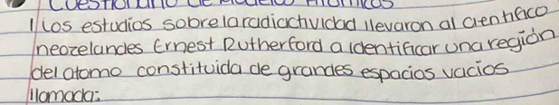 1/ los estudios sobrelaradiachuldad levaron al cienhfico 
neozelandes Ernest Rutherford a dentificar una region 
del atomo constituida de grandes espacios vacios 
lomada: