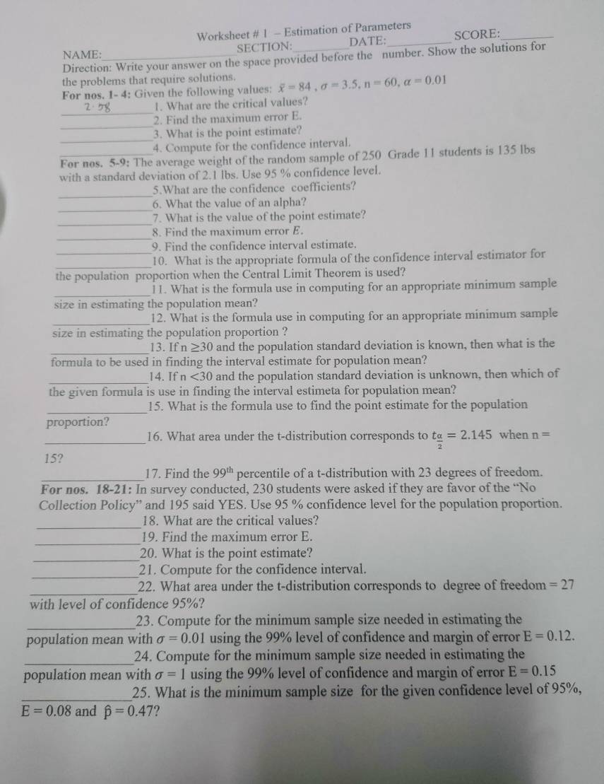 Worksheet # 1 - Estimation of Parameters
NAME:_ SECTION:_ DATE:_ SCORE:_
Direction: Write your answer on the space provided before the number. Show the solutions for
the problems that require solutions.
For nos. 1- 4: Given the following values: overline x=84,sigma =3.5,n=60,alpha =0.01
_
1. What are the critical values?
_
2. Find the maximum error E.
_
3. What is the point estimate?
4. Compute for the confidence interval.
For nos. 5-9: The average weight of the random sample of 250 Grade 11 students is 135 lbs
with a standard deviation of 2.1 lbs. Use 95 % confidence level.
_
5.What are the confidence coefficients?
_
6. What the value of an alpha?
_
7. What is the value of the point estimate?
_
8. Find the maximum error E
_
9. Find the confidence interval estimate.
_
10. What is the appropriate formula of the confidence interval estimator for
the population proportion when the Central Limit Theorem is used?
_11. What is the formula use in computing for an appropriate minimum sample
size in estimating the population mean?
_
12. What is the formula use in computing for an appropriate minimum sample
size in estimating the population proportion ?
_13. If n≥ 30 and the population standard deviation is known, then what is the
formula to be used in finding the interval estimate for population mean?
_14. If n<30</tex> and the population standard deviation is unknown, then which of
the given formula is use in finding the interval estimeta for population mean?
_15. What is the formula use to find the point estimate for the population
proportion?
_16. What area under the t-distribution corresponds to t_ alpha /2 =2.145 when n=
15?
_17. Find the 99^(th) percentile of a t-distribution with 23 degrees of freedom.
For nos. 18-21: In survey conducted, 230 students were asked if they are favor of the “No
Collection Policy” and 195 said YES. Use 95 % confidence level for the population proportion.
_
18. What are the critical values?
_
19. Find the maximum error E.
_20. What is the point estimate?
_21. Compute for the confidence interval.
_22. What area under the t-distribution corresponds to degree of freedom =27
with level of confidence 95%?
_23. Compute for the minimum sample size needed in estimating the
population mean with sigma =0.01 using the 99% level of confidence and margin of error E=0.12.
_24. Compute for the minimum sample size needed in estimating the
population mean with sigma =1 using the 99% level of confidence and margin of error E=0.15
_25. What is the minimum sample size for the given confidence level of 95%,
E=0.08 and hat p=0.47 ?