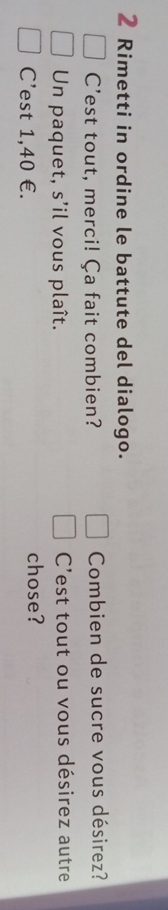 Rimetti in ordine le battute del dialogo. 
C'est tout, merci! Ça fait combien? Combien de sucre vous désirez? 
Un paquet, s’il vous plaît. C'est tout ou vous désirez autre 
C’est 1,40 €. 
chose?