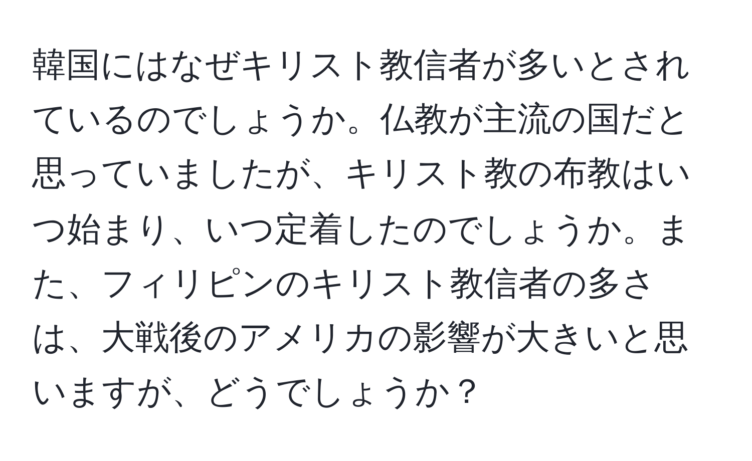 韓国にはなぜキリスト教信者が多いとされているのでしょうか。仏教が主流の国だと思っていましたが、キリスト教の布教はいつ始まり、いつ定着したのでしょうか。また、フィリピンのキリスト教信者の多さは、大戦後のアメリカの影響が大きいと思いますが、どうでしょうか？