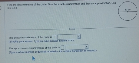 Find the circumference of the circle. Give the exact circumference and then an approximation. Use
xapprox 3.14. 
The exact circumference of the circle is □ □
(Simplity your answer. Type an exact answer in terms of x.) 
The approximate circumference of the circle is □ □
(Type a whole number or decimal rounded to the nearest hundredth as needed.)