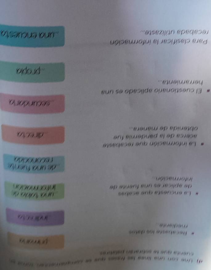 ne c o n una línaa las frasas qus ee caror

cuenta que le sobrarán palabrés
Recabaste los delos
mediante
-
La encuésta que acabé
de aplicar es una fuente de 
nformación 
La información que recabaste
acerca de la pandería fue

obtenida de mánera...
secundorio
El cuestionario aplicado es una
herramienta...
propia
Para clasificar la información
recabada utilizaste... una encues