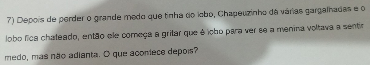 Depois de perder o grande medo que tinha do lobo, Chapeuzinho dá várias gargalhadas e o 
lobo fica chateado, então ele começa a gritar que é lobo para ver se a menina voltava a sentir 
medo, mas não adianta. O que acontece depois?