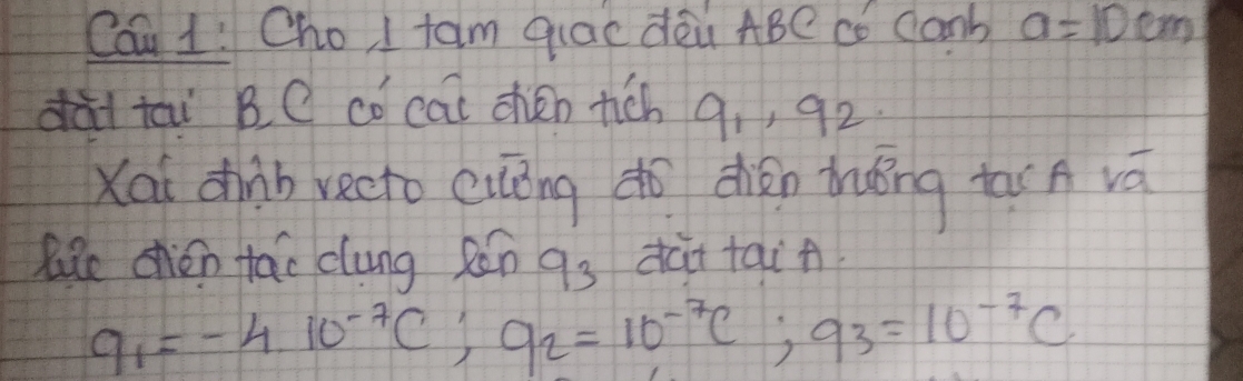 Cau 1! Cho I fam qlac dàù ABe có Canb a=10cm
dà tai BC cǒ cai chén rich 9, , 92. 
Xai dhiàb vecto cuāng do dhién dhǒng tar A vá 
lke chén tāo clung Rǎn q_3 dài tai
q_1=-4.10^(-7)C; q_2=10^(-7)C; q^3=10^(-7)C