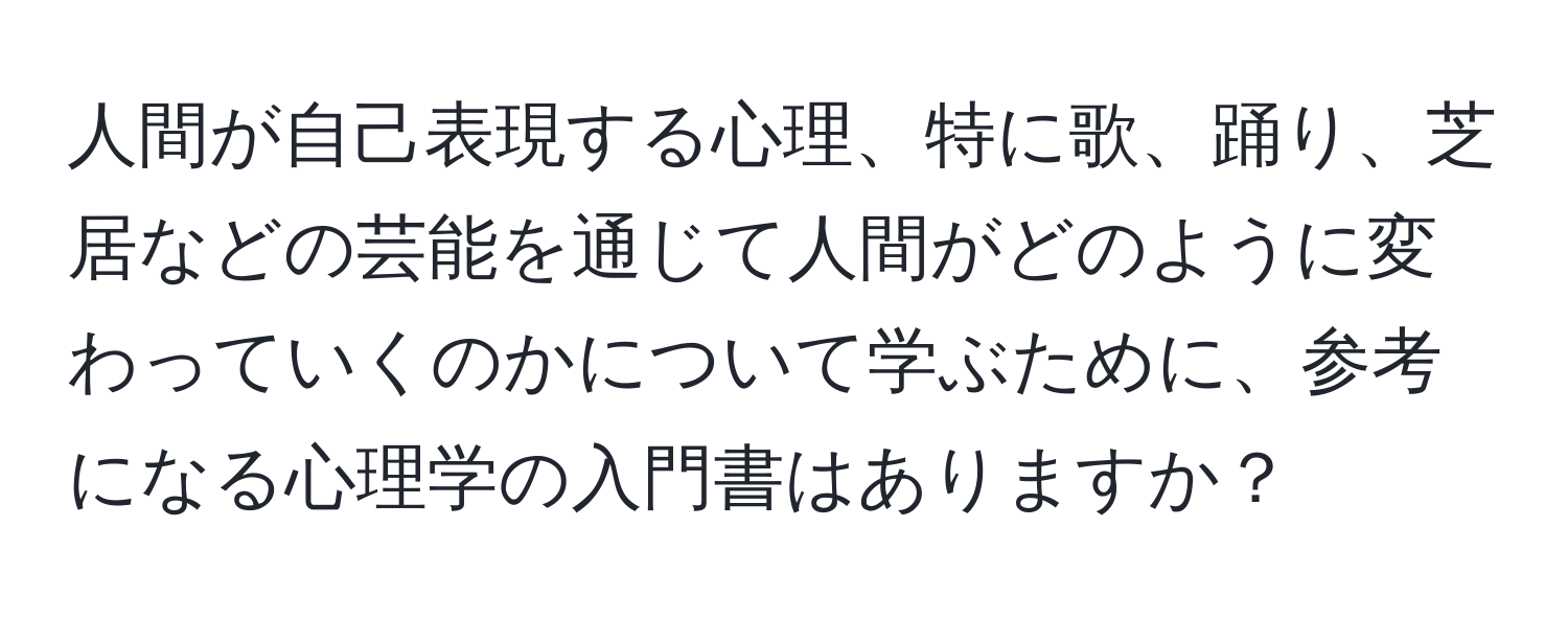 人間が自己表現する心理、特に歌、踊り、芝居などの芸能を通じて人間がどのように変わっていくのかについて学ぶために、参考になる心理学の入門書はありますか？