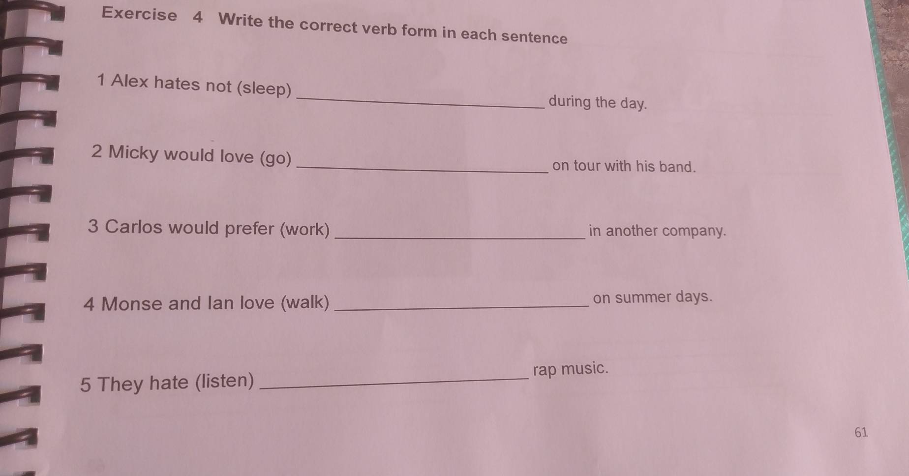 Write the correct verb form in each sentence 
1 Alex hates not (sleep) _during the day. 
2 Micky would love (go) 
_on tour with his band. 
3 Carlos would prefer (work) _in another company. 
4 Monse and Ian love (walk) _on summer days. 
5 They hate (listen) _rap music. 
61