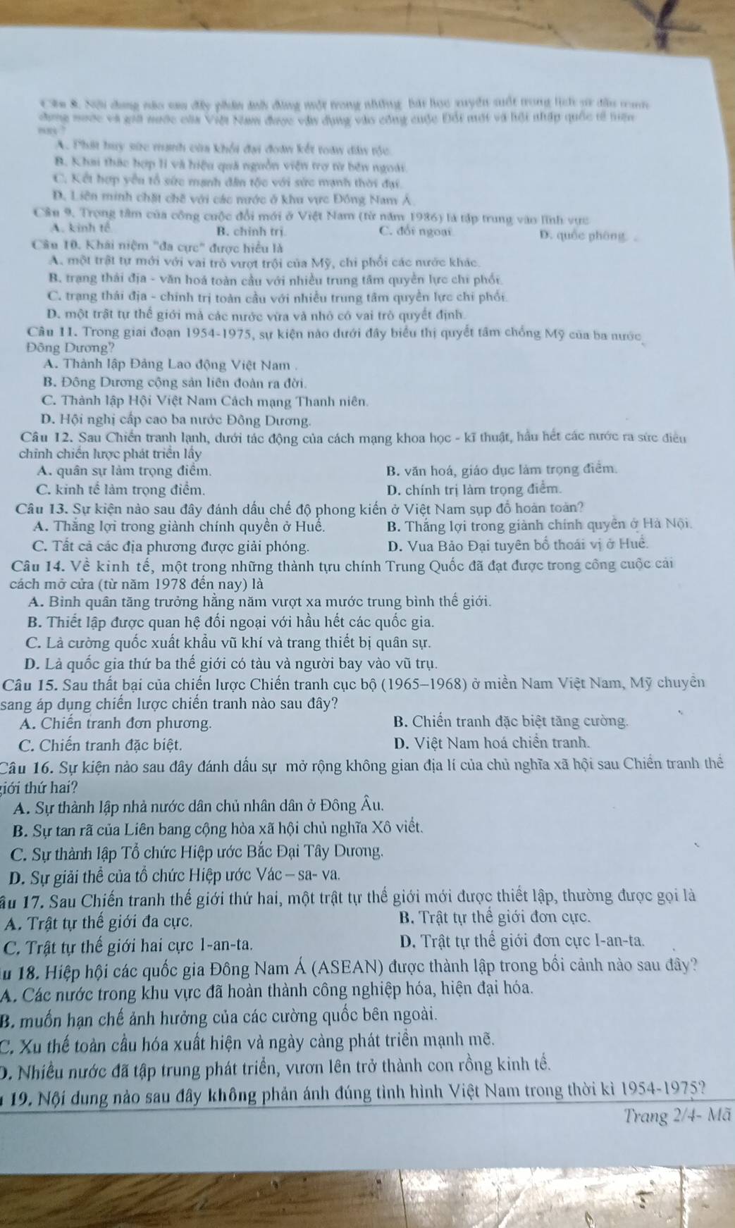 Cău 8. Nội dang não sau đây phân đnh đùng một trong những bái họo xuyển suất trong lịch sừ đầu tan
cng nước và giả nước của Việt Nam được vài dụng vào công cuộc Đổi mớt và hội nhấp quốc tế niện
“8 ?
A. Phát huy sức manh của khổi đại đoàn kết toàn dân tộc
B. Khai thác hợp li và hiệu quá nguồn viện trợ từ bên ngoài.
C. Kết hợp yêu tổ sức mạnh đân tộc với sức mạnh thời đại.
D. Liên minh chặt chế với các mước ở khu vực Đồng Nam Á
Cầu 9. Trọng tâm của công cuộc đổi mới ở Việt Nam (từ năm 1986) là tập trung vào lĩnh vực
A. kinh tế B. chinh trị C. đổi ngoại D. quốc pháng .
Câu 10. Khái niệm "đa cực" được hiểu là
A. một trật tự mới với vai trò vượt trội của Mỹ, chi phối các nước khác.
B. trạng thái địa - văn hoá toàn cầu với nhiều trung tâm quyền lực chi phối
C. trạng thái địa - chính trị toàn cầu với nhiều trung tâm quyền lực chi phối
D. một trật tự thế giới mả các nước vừa và nhỏ có vai trò quyết định.
Câu 11. Trong giai đoạn 1954-1975, sự kiện nào dưới đây biểu thị quyết tâm chống Mỹ của ba nước
Đông Dương?
A. Thành lập Đảng Lao động Việt Nam
B. Đông Dương cộng sản liên đoàn ra đời.
C. Thành lập Hội Việt Nam Cách mạng Thanh niên.
D. Hội nghị cấp cao ba nước Đông Dương.
Câu 12. Sau Chiến tranh lạnh, dưới tác động của cách mạng khoa học - kĩ thuật, hầu hết các nước ra sức điều
chinh chiến lược phát triển lấy
A. quân sự làm trọng điểm. B. văn hoá, giáo dục làm trọng điểm.
C. kinh tế làm trọng điểm. D. chính trị làm trọng điểm.
Câu 13. Sự kiện nào sau đây đánh dấu chế độ phong kiến ở Việt Nam sụp đồ hoàn toàn?
A. Thắng lợi trong giành chính quyền ở Huế. B. Thắng lợi trong giành chính quyền ở Hà Nội.
C. Tất cả các địa phương được giải phóng. D. Vua Bảo Đại tuyên bố thoái vị ở Huề.
Câu 14. Về kinh tế, một trong những thành tựu chính Trung Quốc đã đạt được trong công cuộc cái
cách mở cửa (từ năm 1978 đến nay) là
A. Bình quân tăng trưởng hằng năm vượt xa mước trung bình thế giới.
B. Thiết lập được quan hệ đối ngoại với hầu hết các quốc gia.
C. Là cường quốc xuất khẩu vũ khí và trang thiết bị quân sự.
D. Là quốc gia thứ ba thế giới có tàu và người bay vào vũ trụ.
Câu 15. Sau thất bại của chiến lược Chiến tranh cục bộ (1965-1968) ở miền Nam Việt Nam, Mỹ chuyển
sang áp dụng chiến lược chiển tranh nào sau đây?
A. Chiến tranh đơn phương. B. Chiến tranh đặc biệt tăng cường.
C. Chiến tranh đặc biệt. D. Việt Nam hoá chiền tranh.
Câu 16. Sự kiện nào sau đây đánh dấu sự mở rộng không gian địa lí của chủ nghĩa xã hội sau Chiến tranh thể
tiới thứ hai?
A. Sự thành lập nhà nước dân chủ nhân dân ở Đông Âu.
B. Sự tan rã của Liên bang cộng hòa xã hội chủ nghĩa Xô viết.
C. Sự thành lập Tổ chức Hiệp ước Bắc Đại Tây Dương.
D. Sự giải thể của tổ chức Hiệp ước V ac-sa-Va.
ầu 17. Sau Chiến tranh thế giới thứ hai, một trật tự thể giới mới được thiết lập, thường được gọi là
A. Trật tự thế giới đa cực. B. Trật tự thể giới đơn cực.
C. Trật tự thế giới hai cực 1-an-ta. D. Trật tự thế giới đơn cực I-an-ta.
u 18. Hiệp hội các quốc gia Đông Nam Á (ASEAN) được thành lập trong bối cảnh nào sau đây?
A. Các nước trong khu vực đã hoàn thành công nghiệp hóa, hiện đại hóa.
B. muốn hạn chế ảnh hưởng của các cường quốc bên ngoài.
C. Xu thế toàn cầu hóa xuất hiện và ngày càng phát triền mạnh mẽ.
D. Nhiều nước đã tập trung phát triển, vươn lên trở thành con rồng kinh tế.
19. Nội dung nào sau đây không phản ánh đúng tình hình Việt Nam trong thời kì 1954-1975?
Trang 2/4- Mã