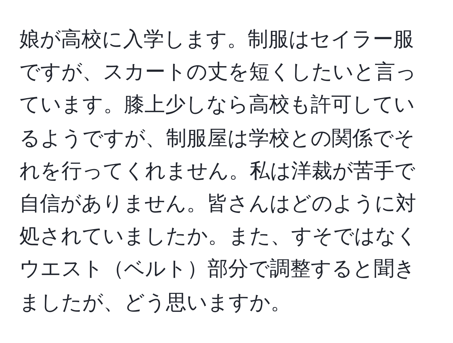 娘が高校に入学します。制服はセイラー服ですが、スカートの丈を短くしたいと言っています。膝上少しなら高校も許可しているようですが、制服屋は学校との関係でそれを行ってくれません。私は洋裁が苦手で自信がありません。皆さんはどのように対処されていましたか。また、すそではなくウエストベルト部分で調整すると聞きましたが、どう思いますか。