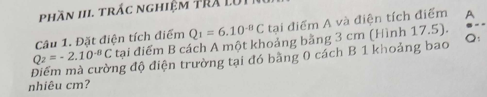 phần III. trấc nghiệm tRA LUI 
Câu 1. Đặt điện tích điểm Q_1=6.10^(-8)C tại điểm A và điện tích điểm A
Q : 
tại điểm B cách A một khoảng bằng 3 cm (Hình 17.5). 
Điểm mà cường độ điện trường tại đó bằng 0 cách B 1 khoảng bao Q_2=-2.10^(-8)C
nhiêu cm?