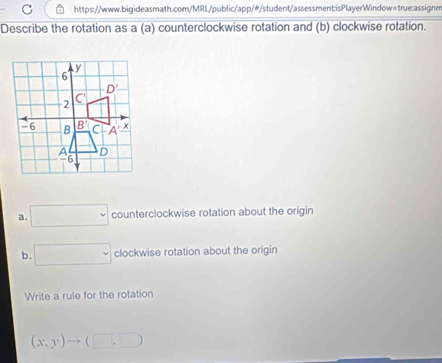 Describe the rotation as a (a) counterclockwise rotation and (b) clockwise rotation.
a. □ counterclockwise rotation about the origin
b. □ cloc kwise rotation about the origin
Write a rule for the rotation
(x,y)to (□ ,□ )