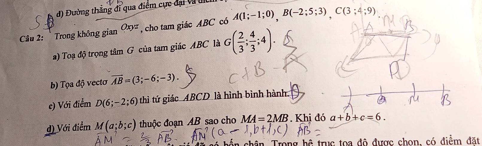 d) Đường thắng đi qua điểm cực đại và đc
Câu 2: Trong không gian Oxyz , cho tam giác ABC có A(1;-1;0), B(-2;5;3), C(3;4;9)
a) Toạ độ trọng tâm G của tam giác ABC là G( 2/3 ; 4/3 ;4).
b) Tọa độ vectơ overline AB=(3;-6;-3).
c) Với điểm D(6;-2;6) thì tứ giác ABCD là hình bình hành.
d) Với điểm M(a;b;c) thuộc đoạn AB sao cho MA=2MB. Khi đó a+b+c=6. 
ến chân Trong hệ trục toa đô được chon, có điểm đặt