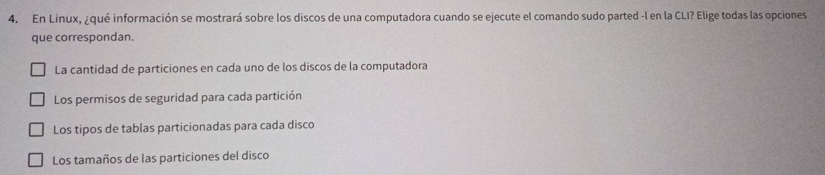 En Linux, ¿qué información se mostrará sobre los discos de una computadora cuando se ejecute el comando sudo parted -l en la CLI? Elige todas las opciones
que correspondan.
La cantidad de particiones en cada uno de los discos de la computadora
Los permisos de seguridad para cada partición
Los tipos de tablas particionadas para cada disco
Los tamaños de las particiones del disco