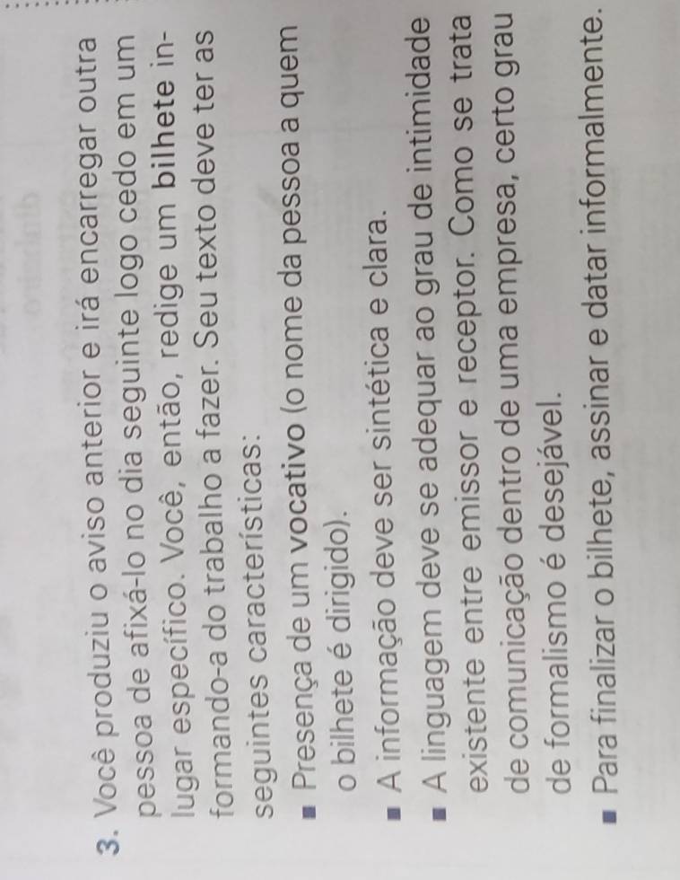 Você produziu o aviso anterior e irá encarregar outra
pessoa de afixá-lo no dia seguinte logo cedo em um
lugar específico. Você, então, redige um bilhete in-
formando-a do trabalho a fazer. Seu texto deve ter as
seguintes características:
Presença de um vocativo (o nome da pessoa a quem
o bilhete é dirigido).
A informação deve ser sintética e clara.
A linguagem deve se adequar ao grau de intimidade
existente entre emissor e receptor. Como se trata
de comunicação dentro de uma empresa, certo grau
de formalismo é desejável.
Para finalizar o bilhete, assinar e datar informalmente.